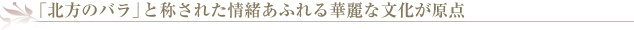 「北方のバラ」と称された情緒あふれる華麗な文化が原点